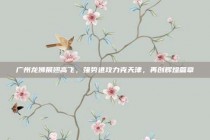 广州龙狮展翅高飞，强势进攻力克天津，再创辉煌篇章