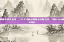 易建联稳定发挥，广东宏远以绝对优势完胜天津，巩固CBA霸主地位