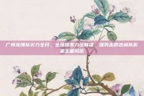 广州龙狮队火力全开，全场爆发力压群雄，强势击败吉林队彰显王者风范