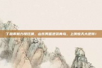 丁彦雨航力挽狂澜，山东男篮逆袭青岛，上演惊天大逆转！