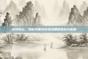 水域风云，揭秘我国水环境治理的挑战与机遇