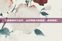 丁彦雨航火力全开，山东男篮大胜深圳，再创辉煌！