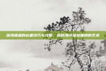 深海捕鱼的必备技巧与攻略，揭秘海洋深处捕捞的艺术