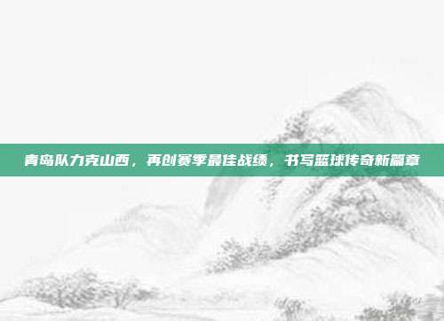 青岛队力克山西，再创赛季最佳战绩，书写篮球传奇新篇章  第1张