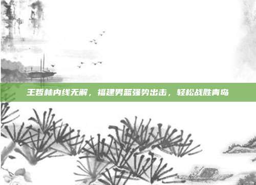 王哲林内线无解，福建男篮强势出击，轻松战胜青岛  第1张