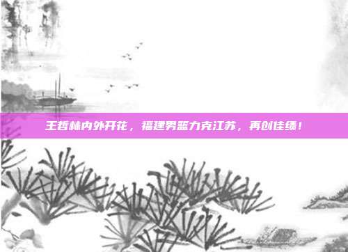 王哲林内外开花，福建男篮力克江苏，再创佳绩！  第1张