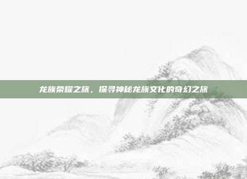 龙族荣耀之旅，探寻神秘龙族文化的奇幻之旅  第1张