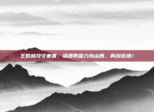 王哲林攻守兼备，福建男篮力克山西，再创佳绩！  第1张