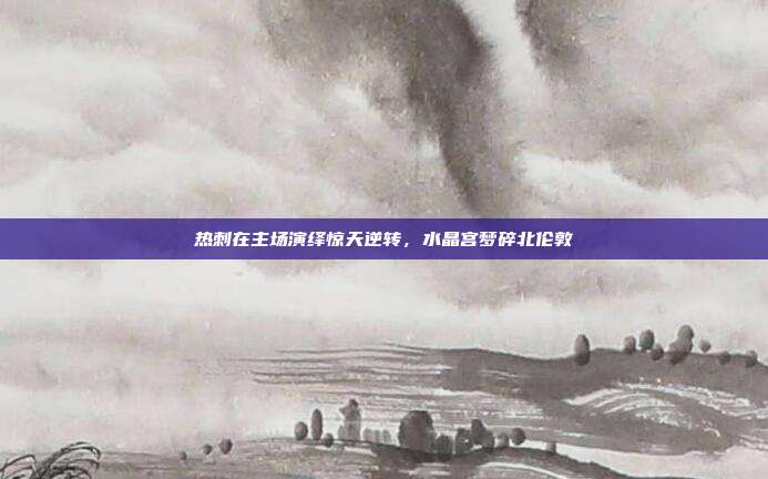 热刺在主场演绎惊天逆转，水晶宫梦碎北伦敦  第1张