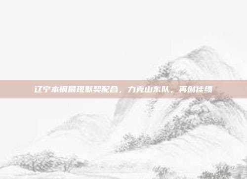 辽宁本钢展现默契配合，力克山东队，再创佳绩  第1张