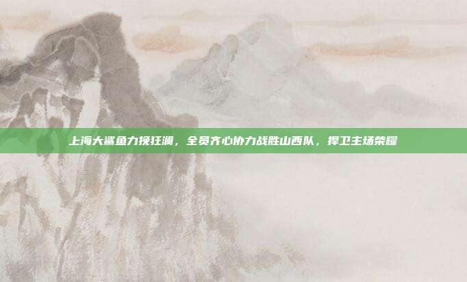 上海大鲨鱼力挽狂澜，全员齐心协力战胜山西队，捍卫主场荣耀  第1张