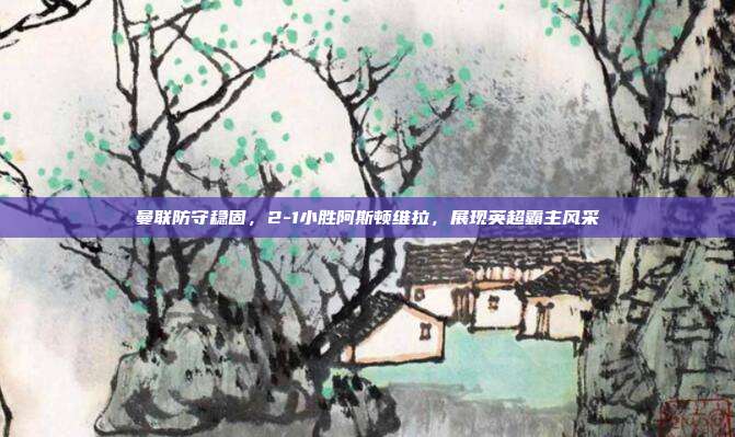 曼联防守稳固，2-1小胜阿斯顿维拉，展现英超霸主风采  第1张