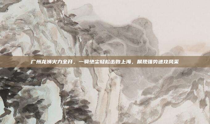 广州龙狮火力全开，一骑绝尘轻松击败上海，展现强势进攻风采  第1张