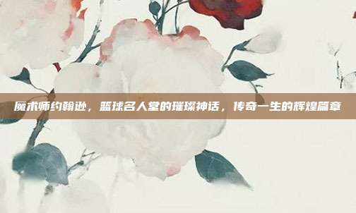 魔术师约翰逊，篮球名人堂的璀璨神话，传奇一生的辉煌篇章  第1张