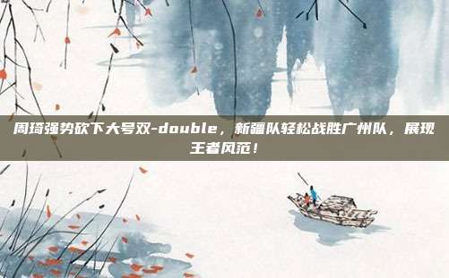 周琦强势砍下大号双-double，新疆队轻松战胜广州队，展现王者风范！  第1张