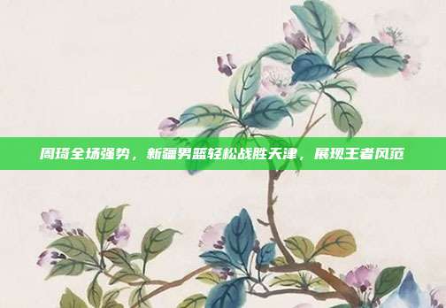 周琦全场强势，新疆男篮轻松战胜天津，展现王者风范  第1张