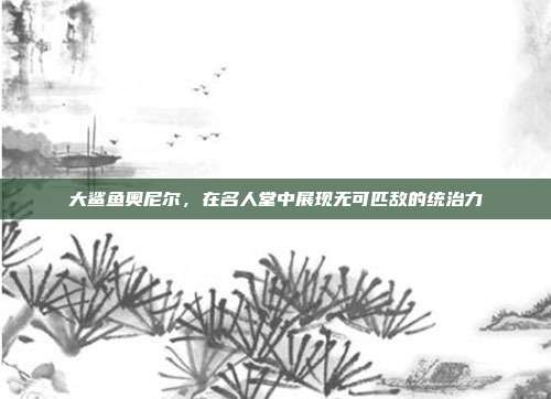 大鲨鱼奥尼尔，在名人堂中展现无可匹敌的统治力  第1张