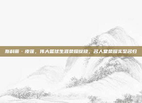 斯科蒂·皮蓬，伟大篮球生涯荣耀绽放，名人堂荣耀实至名归  第1张