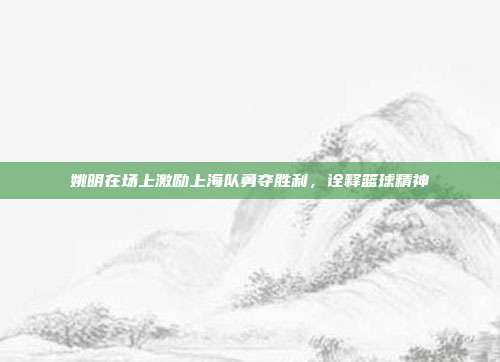 姚明在场上激励上海队勇夺胜利，诠释篮球精神  第1张