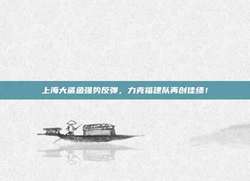 上海大鲨鱼强势反弹，力克福建队再创佳绩！  第1张