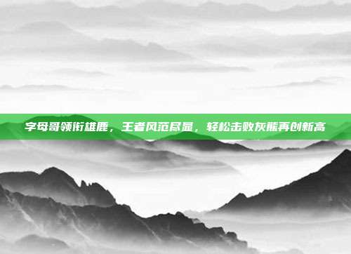 字母哥领衔雄鹿，王者风范尽显，轻松击败灰熊再创新高  第1张