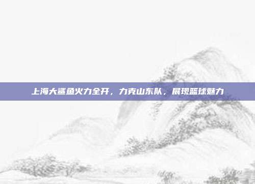 上海大鲨鱼火力全开，力克山东队，展现篮球魅力  第1张